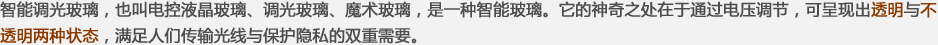 智能調(diào)光玻璃，也叫電控液晶玻璃、調(diào)光玻璃、魔術(shù)玻璃，是一種智能玻璃。它的神奇之處在于通過(guò)電壓調(diào)節(jié)，可呈現(xiàn)出透明與不透明兩種狀態(tài)，滿(mǎn)足人們傳輸光線(xiàn)與保護(hù)隱私的雙重需要。